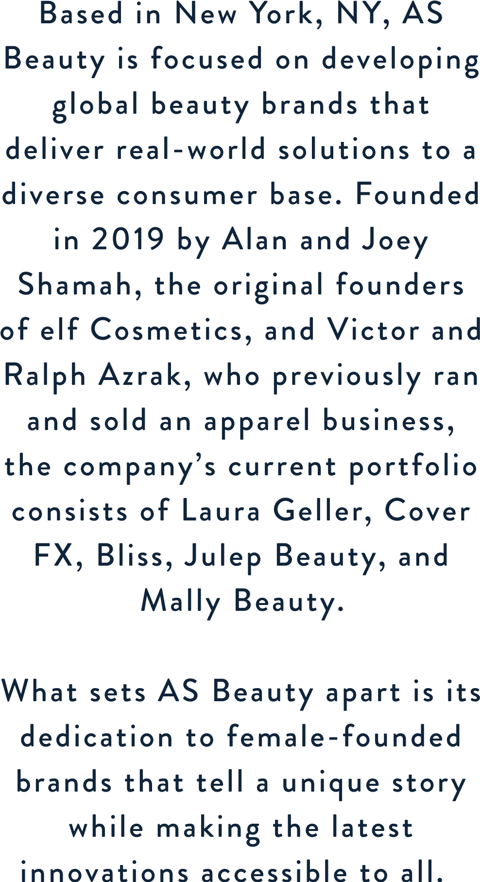 Based in New York, NY, AS Beauty is focused on developing global beauty brands that deliver real-world solutions to a diverse consumer base. Founded in 2019 by Alan and Joey Shamah, the original founders of elf Cosmetics, and Victor and Ralph Azrak, who previously ran and sold an apparel business, the company’s current portfolio consists of Laura Geller, Cover FX, Bliss, Julep Beauty and Mally Beauty.

What sets AS Beauty apart is its dedication to female-founded brands that tell a unique story while making the latest innovations accessible to all.